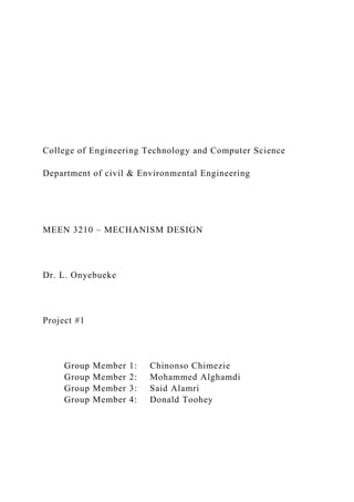 College of Engineering Technology and Computer Science
Department of civil & Environmental Engineering
MEEN 3210 – MECHANISM DESIGN
Dr. L. Onyebueke
Project #1
Group Member 1: Chinonso Chimezie
Group Member 2: Mohammed Alghamdi
Group Member 3: Said Alamri
Group Member 4: Donald Toohey
 