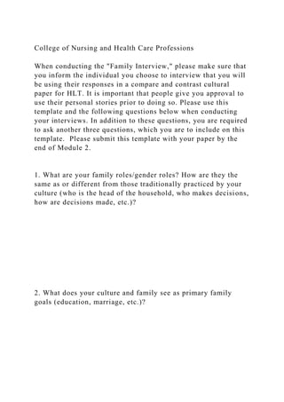 College of Nursing and Health Care Professions
When conducting the "Family Interview," please make sure that
you inform the individual you choose to interview that you will
be using their responses in a compare and contrast cultural
paper for HLT. It is important that people give you approval to
use their personal stories prior to doing so. Please use this
template and the following questions below when conducting
your interviews. In addition to these questions, you are required
to ask another three questions, which you are to include on this
template. Please submit this template with your paper by the
end of Module 2.
1. What are your family roles/gender roles? How are they the
same as or different from those traditionally practiced by your
culture (who is the head of the household, who makes decisions,
how are decisions made, etc.)?
2. What does your culture and family see as primary family
goals (education, marriage, etc.)?
 