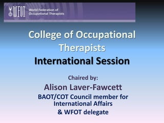 College of Occupational TherapistsInternational Session Chaired by:  Alison Laver-Fawcett BAOT/COT Council member for International Affairs  & WFOT delegate 