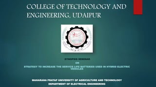 COLLEGE OF TECHNOLOGY AND
ENGINEERING, UDAIPUR
SYNOPSIS SEMINAR
ON
STRATEGY TO INCREASE THE SERVICE LIFE BATTERIES USED IN HYBRID ELECTRIC
VEHICLES
MAHARANA PRATAP UNIVERSITY OF AGRICULTURE AND TECHNOLOGY
DEPARTMENT OF ELECTRICAL ENGINEERING
 