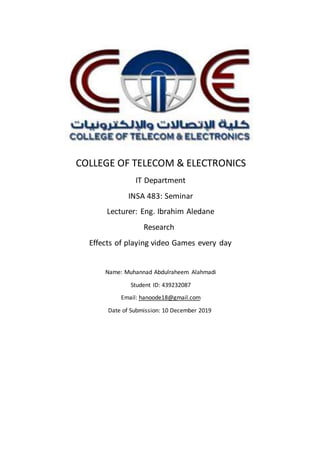 COLLEGE OF TELECOM & ELECTRONICS
IT Department
INSA 483: Seminar
Lecturer: Eng. Ibrahim Aledane
Research
Effects of playing video Games every day
Name: Muhannad Abdulraheem Alahmadi
Student ID: 439232087
hanoode18@gmail.comEmail:
Date of Submission: 10 December 2019
 