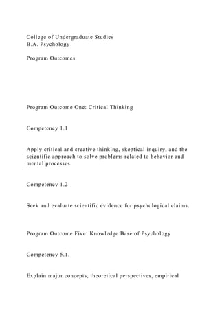 College of Undergraduate Studies
B.A. Psychology
Program Outcomes
Program Outcome One: Critical Thinking
Competency 1.1
Apply critical and creative thinking, skeptical inquiry, and the
scientific approach to solve problems related to behavior and
mental processes.
Competency 1.2
Seek and evaluate scientific evidence for psychological claims.
Program Outcome Five: Knowledge Base of Psychology
Competency 5.1.
Explain major concepts, theoretical perspectives, empirical
 