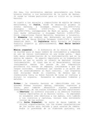 Aún mas, los movimientos emplean generalmente una forma
binaria similar a los movimientos de la suite de danzas.
Sí surge un idioma particular para el violín en la sonata
barroca.

En cuanto a las escuelas y compositores de música de cámara
mencionemos, en Italia, donde se desarrolló primero la
sonata    barroca,   a   Giuseppe   Torelli   (ca.1650-1713);
Arcangelo      Corelli    (1653-1713),     Antonio    Vivaldi
(ca.1680-1743), contemporáneo de Bach en quien, sin duda,
tuvo mucha influencia; y Giuseppe Tartini (1692-1770).
Otros compositores fueron Marcello, Pergolesi y Locatelli.
En Alemania los nombres más destacados en este estilo
fueron los de Georg Phillip Telemann (1681-1767) y Johann
Sebastian Bach.     En Inglaterra Henry Purcell; en Francia
Francois Couperin y, particularmente, Jean Marie Leclair
(1697-1764).

Música orquestal. -   A diferencia de la música de cámara,
se escribe para un mayor número de instrumentos y comprende
el uso de varios instrumentos en una misma parte.       Aquí
hubo menos estandarización de la instrumentación que en la
música de cámara. Un aspecto importante en la orquestación
barroca es que no existe un intento de destacar colores
instrumentales.   Al igual que en el Renacimiento, various
instrumentos   doblan   las   partes  de  una    composición
polifónica sin buscar un empaste, limitándose a que los
rangos coincidan.   Predominan las cuerdas y la parte del
bajo es invariablemente el bajo continuo.     Las orquestas
eran dirigidas desde el clavecín, de manera que el
clavecinista tenía la doble función de tocar el continuo y
dirigir la orquesta.     Raramente se empleaban timbales y
metales.

Formas.- La orquesta barroca se identificaba con las
grandes formas vocales: óperas, cantatas, oratorios y
coros,    pero    también    desarrolló  algunas   puramente
instrumentales, de las cuales citaremos las más importantes:
   (1)Obertura: La sinfonía italiana y la obertura francesa
      fueron importantes en el Barroco tardío. Se empleaban
      no solamente como oberturas a las óperas, sino también
      a los oratorios y cantatas, incluso como movimiento
      inicial de las suites;
   (2)la Suite Orquestal: La suite de danza también se
      utilizo orquestalmente, con las mismas características
      de las suites para teclado y para sonatas de cámara.
      Podía ir precedida de un elaborado preludio, una
 