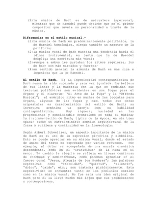 (6)la música de Bach es de naturaleza impersonal,
     mientras que de Haendel puede decirse que es el primer
     compositor que revela su personalidad a través de la
     música.

Diferencias en el estilo musical.-
   (1)La música de Bach es predominantemente polifónica, la
      de Haendel homofónica, siendo también un maestro de la
      polifonía;
   (2)la música vocal de Bach muestra una tendencia hacia el
      idioma instrumental, en tanto que la de Haendel
      despliga una escritura más vocal;
   (3)aunque a ambos les gustaban los ritmos regulares, los
      de Bach son más marcados y fuertes;
   (4)en sentido general la armonía de Bach es más rica e
      ingeniosa que la de Haendel.

El estilo de Bach. (1) La ingeniosidad contrapuntística de
Bach nunca ha sido superada y rara vez igualada. La belleza
de sus líneas y la maestría con la que se combinan sus
texturas polifónicas son evidentes en sus fugas para el
órgano y el clavecín: “El Arte de la Fuga” y la “Ofrenda
Musical”; el enérgico ritmo en muchas de las toccatas para
órgano, algunas de las fugas y casi todas sus obras
orquestales es caracteristico del estilo de Bach; su
inventiva    armónica   va    pareja   con    su  habilidad
contrapuntística.      Hay    riqueza,   variedad  en   las
progresiones y considerable cromatismo en toda su música;
la instrumentación de Bach, tipica de la época, es más bien
opaca; tiene un extraordinario sentido arquitectural de la
forma y sutileza y continuidad en la fraseología.

Según Albert Schweitzer, un aspecto importante de la música
de Bach es su uso de la expresion pictórica y simbólica.
Esto se puede apreciar en su música vocal, donde el estado
de ánimo del texto es expresado por varios recursos.    Por
ejemplo, el dolor va acompañado de una escala cromática
descendente, como en el “Crucifixus” de la Misa en Si
menor. En cambio la alegría se refleja en líneas continuas
de corcheas y semicorcheas, como podemos apreciar en el
famoso coral “Jesus, Alegría de los Hombres”; las palabras
expresivas   como   “eternidad”,   “quietud”,   “silencio”,
“dolor”, “caída”, etc., son tratadas pictóricamente. Esta
expresividad se encuentra tanto en los preludios corales
como en la música vocal. No fue esta una idea original de
Bach pero él la llevó mucho más lejos que sus predecesores
o contemporáneos.
 
