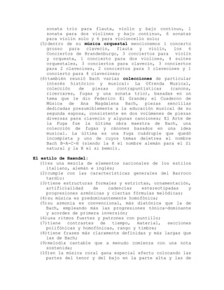 sonata trío para flauta, violín y bajo continuo, 1
     sonata para dos violines y bajo continuo, 6 sonatas
     para violín solo y 6 para violoncello solo;
  (5)dentro de su música orquestal mencionemos 1 concerto
     grosso   para   clavecín,  flauta   y  violín,  los   6
     Conciertos de Brandenburgo, 3 conciertos para    violín
     y orquesta, 1 concierto para dos violines, 4 suites
     orquestales, 3 conciertos para clavecín, 3 conciertos
     para 2 clavecines, 2 conciertos para 3 clavecines y 1
     concierto para 4 clavecines;
  (6)también reunió Bach varias colecciones de particular
     interés histórico y musical: La Ofrenda Musical,
     colección    de   piezas   contrapuntísticas   (canons,
     ricercares, fugas y una sonata trío), basadas en un
     tema que le dio Federico El Grande; el Cuaderno de
     Música de Ana Magdalena Bach, piezas sencillas
     dedicadas presumiblemente a la educación musical de su
     segunda esposa, consistente en dos volúmenes de piezas
     diversas para clavecín y algunas canciones; El Arte de
     la Fuga fue la última obra maestra de Bach, una
     colección de fugas y cánones basados en una idea
     musical. La última es una fuga cuádruple que quedó
     incompleta y uno de cuyos temas deletrea el nombre
     Bach B-A-C-H (siendo la H el nombre alemán para el Si
     natural y la B el si bemol).

El estilo de Haendel:
   (1)es una mezcla de elementos nacionales de los estilos
      italiano, alemán e inglés;
   (2)cumple con las características generales del Barroco
      tardío:
   (3)tiene estructuras formales y estrictas, ornamentación,
      artificialidad    de    cadencias   estereotipadas   y
      progresiones armónicas y ciertas fórmulas melódicas;
   (4)su música es predominantemente homofónica;
   (5)su armonía es convencional, más diatónica que la de
      Bach, empleando más las progresiones tónica-dominante
      y acordes de primera inversión;
   (6)usa ritmos fuertes y patrones con puntillo;
   (7)tiene   contrastes de tiempo, material, secciones
      polifónicas y homofónicas, rango y timbre;
   (8)tiene frases más claramente definidas y más largas que
      las de Bach;
   (9)melodía cantable que a menudo comienza con una nota
      sostenida;
   (10)en la música coral gana especial efecto colocando las
      partes del tenor y del bajo en la parte alta y las de
 