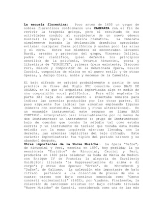 La escuela florentina:    Poco antes de 1600 un grupo de
nobles florentinos conformaron una CAMERATA con el fin de
revivir la tragedia griega, pero el resultado de sus
actividades condujo al surgimiento de un nuevo género
musical: la ópera y la música dramática.        La Camerata
simplemente buscaba la declamación dramática apropiada;
evitaban cualquier forma polifónica y usaban poco las arias
y el coro.     Entre sus miembros se encontraban Giovanni
Bardi, creador y protector del grupo, Vincenzo Galilei,
padre del    científico, quien defendía los principios
sencillos de la polifonía, Ottavio Rinuccini, poeta y
libretista de “EURIDICE”, primera ópera existente, Giaccomo
Peri, músico y compositor de la mencionada ópera, Giulio
Caccini, compositor de música en el nuevo estilo y de otras
óperas, y Jacopo Corsi, noble y mecenas de la Camerata.

El bajo cifrado se originó probablemente a partir de una
práctica de fines del Siglo XVI conocida como BAJO DE
ORGANO, en el que el organista improvisaba algo en medio de
una composición vocal polifónica.    Para ello empleaba la
parte más baja del instrumento e insertaba números para
indicar las armonías producidas por las otras partes. El
paso siguiente fue indicar las armonías empleando figuras
(números con sostenidos, bemoles y otras alteraciones). En
un ensamble instrumental este recurso se llama BAJO
CONTINUO, interpretado casi invariablemente por no menos de
dos instrumentos: un instrumento (o grupo de instrumentos)
bajo de cuerdas que tocaba la melodía tal como estaba
escrita y un instrumento de teclado que tocaba esta misma
melodía con la mano izquierda mientras llenaba, con la
derecha, las armonías implícitas del bajo cifrado.      Este
carácter improvisatorio fue tipico del período barroco y se
abandonó después.
Obras importantes de la Nuove Musiche:    La ópera “Dafne”,
de Rinuccini y Peri, escrita en 1597, hoy perdida; la ya
mencionada   “Euridice” de Rinuccini, Caccini y Peri,
producida en 1600 para celebrar la boda de Maria de Medici
con Enrique IV de Francia; la alegoría de Cavalieriy
Guidicioni titulada “La Rappresentazione di anima e di
corpo”; y otras dos óperas: “Orfeo”, de        Monteverdi y
“Dafne”, de Galiano.   La colección más importante de bajo
cifrado    pertenece a una colección de piezas de una a
cuatro partes con bajo continuo conocida como “Cento
concerti ecclesiasitci” (1602), por Viadana. Finalmente, la
colección de canciones solistas con bajo cifrado titulada
“Nuove Musiche” de Caccini, considerada como una de las más
 