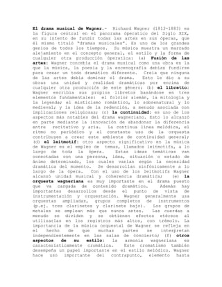 El drama musical de Wagner.- Richard Wagner (1813-1883) es
la figura central en el panorama óperatico del Siglo XIX,
en su intento de fundir todas las artes en sus óperas, que
él mismo tituló “dramas musicales”. Es uno de los grandes
genios de todos los tiempos. Su música muestra un marcado
alejamiento en el concepto general, el estilo y la forma de
cualquier otra producción óperatica: (a) Fusión de las
artes: Wagner concebía el drama musical como una obra en la
que la música, la poesia y la escenografía debían fundirse
para crear un todo dramático diferente. Creía que ninguna
de las artes debía dominar el drama.          Esto le dio a su
obras una unidad y realidad dramáticas por encima de
cualquier otra producción de este género; (b) el libretto:
Wagner escribia sus propios libretos basándose en tres
elementos fundamentales: el folclor alemán, la mitología y
la leyenda; el misticismo romántico, lo sobrenatural y lo
medieval; y la idea de la redención, a menudo asociada con
implicaciones religiosas; (c) la continuidad: es uno de los
aspectos más notables del drama wagneriano. Esto lo alcanzó
en parte mediante la innovación de abandonar la diferencia
entre   recitativo y aria.      La continua línea melódica, el
ritmo no periódico y el constante uso de la orquesta
contribuyen a crear este ambiente de continuidad general;
(d) el leitmotif: otro aspecto significativo en la música
de Wagner es el empleo de temas, llamados leitmotifs, a lo
largo de toda la ópera.            Estas ideas temáticas van
conectadas con una persona, idea, situación o estado de
ánimo determinado, los cuales varían según la necesidad
dramática del momento.      Se desarrollan sinfónicamente a lo
largo de la ópera.       Con el uso de los leitmotifs Wagner
alcanzó unidad musical y coherencia dramática;            (e) la
orquesta wagneriana es muy importante en el drama puesto
que va cargada de contenido dramático.                Además hay
importantes desarrollos desde el punto de vista de
instrumentación y orquestación. Wagner generalmente usa
orquestas ampliadas, grupos completos de instrumentos
(p.ej. tres clarinetes y clarinete bajo).          Los grupos de
metales se emplean más que nunca antes.            Las cuerdas a
menudo se dividen y se obtienen efectos etéreos al
utilizarlas en los registros más altos, con trémolo. La
importancia de la música orquestal de Wagner se refleja en
el    hecho    de    que    muchas    partes    se    interpretan
independientemente en las salas de concierto; (f) otros
aspectos    de    su   estilo:    la   armonía   wagneriana    es
característicamente cromática.         Este cromatismo también
desempeña un papel importante en el estilo melódico. Wagner
hace   uso   importante del contrapunto, elemento hasta
 