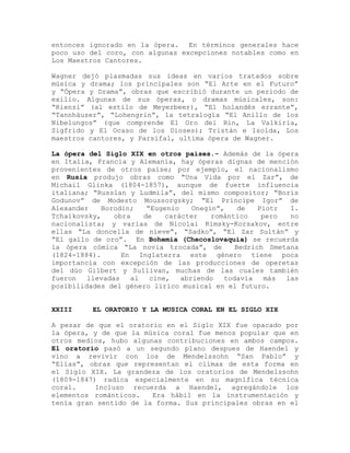 entonces ignorado en la ópera. En términos generales hace
poco uso del coro, con algunas excepciones notables como en
Los Maestros Cantores.

Wagner dejó plasmadas sus ideas en varios tratados sobre
música y drama; los principales son “El Arte en el Futuro”
y “Ópera y Drama”, obras que escribió durante un período de
exilio. Algunas de sus óperas, o dramas músicales, son:
“Rienzi” (al estilo de Meyerbeer), “El holandés errante”,
“Tannhäuser”, “Lohengrin”, la tetralogía “El Anillo de los
Nibelungos” (que comprende El Oro del Rin, La Valkiria,
Sigfrido y El Ocaso de los Dioses); Tristán e Isolda, Los
maestros cantores, y Parsifal, ultima ópera de Wagner.

La ópera del Siglo XIX en otros países.- Además de la ópera
en Italia, Francia y Alemania, hay óperas dignas de mención
provenientes de otros paíse; por ejemplo, el nacionalismo
en Rusia produjo obras como “Una Vida por el Zar”, de
Michail Glinka (1804-1857), aunque de fuerte influencia
italiana; “Russlan y Ludmila”, del mismo compositor; “Boris
Godunov” de Modesto Moussorgsky; “El Príncipe Igor” de
Alexander    Borodin;   “Eugenio    Onegin”,    de   Piotr  I.
Tchaikovsky,    obra   de    carácter    romántico    pero  no
nacionalista; y varias de Nicolai Rimsky-Korsakov, entre
ellas “La doncella de nieve”, “Sadko”, “El Zar Sultán” y
“El gallo de oro”. En Bohemia (Checoslovaquia) se recuerda
la ópera cómica “La novia trocada”, de         Bedrich Smetana
(1824-1884).      En Inglaterra este género tiene poca
importancia con excepción de las producciones de operetas
del dúo Gilbert y Sullivan, muchas de las cuales también
fueron   llevadas   al   cine,   abriendo   todavía    más las
posibilidades del género lírico musical en el futuro.


XXIII     EL ORATORIO Y LA MUSICA CORAL EN EL SIGLO XIX

A pesar de que el oratorio en el Siglo XIX fue opacado por
la ópera, y de que la música coral fue menos popular que en
otros medios, hubo algunas contribuciones en ambos campos.
El oratorio pasó a un segundo plano despues de Haendel y
vino a revivir con los de Mendelssohn “San Pablo” y
“Elías”, obras que representan el clímax de esta forma en
el Siglo XIX. La grandeza de los oratorios de Mendelssohn
(1809-1847) radica especialmente en su magnífica técnica
coral.     Incluso recuerda a Haendel, agregándole los
elementos románticos.   Era hábil en la instrumentación y
tenía gran sentido de la forma. Sus principales obras en el
 
