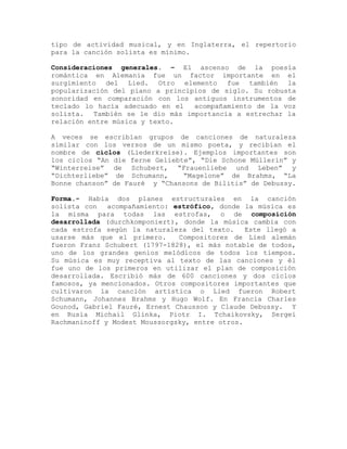 tipo de actividad musical, y en Inglaterra, el repertorio
para la canción solista es mínimo.

Consideraciones generales. – El ascenso de la poesía
romántica en Alemania fue un factor importante en el
surgimiento del Lied. Otro elemento fue también la
popularización del piano a principios de siglo. Su robusta
sonoridad en comparación con los antiguos instrumentos de
teclado lo hacía adecuado en el   acompañamiento de la voz
solista. También se le dio más importancia a estrechar la
relación entre música y texto.

A veces se escribían grupos de canciones de naturaleza
similar con los versos de un mismo poeta, y recibian el
nombre de ciclos (Liederkreise). Ejemplos importantes son
los ciclos “An die ferne Geliebte”, “Die Schone Müllerin” y
“Winterreise” de Schubert, “Frauenliebe und Leben” y
“Dichterliebe” de Schumann,     “Magelone” de Brahms, “La
Bonne chanson” de Fauré y “Chansons de Bilitis” de Debussy.

Forma.- Había dos planes estructurales en la canción
solista con   acompañamiento: estrófico, donde la música es
la misma para todas las estrofas, o de composición
desarrollada (durchkomponiert), donde la música cambia con
cada estrofa según la naturaleza del texto.     Este llegó a
usarse más que el primero.     Compositores de Lied alemán
fueron Franz Schubert (1797-1828), el más notable de todos,
uno de los grandes genios melódicos de todos los tiempos.
Su música es muy receptiva al texto de las canciones y él
fue uno de los primeros en utilizar el plan de composición
desarrollada. Escribió más de 600 canciones y dos ciclos
famosos, ya mencionados. Otros compositores importantes que
cultivaron la canción artística o Lied fueron Robert
Schumann, Johannes Brahms y Hugo Wolf. En Francia Charles
Gounod, Gabriel Fauré, Ernest Chausson y Claude Debussy. Y
en Rusia Michail Glinka, Piotr I. Tchaikovsky, Sergei
Rachmaninoff y Modest Moussorgsky, entre otros.
 