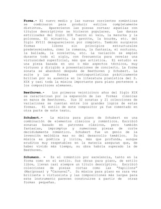 Forma.- El nuevo medio y las nuevas corrientes románticas
se   combinaron    para   producir   estilos  completamente
distintos.   Aparecieron las piezas cortas; aquellas con
titulos descriptivos se hicieron populares.      Las danzas
estilizadas del Siglo XIX fueron el vals, la mazurka y la
polonesa. El minuetto, la gavotte, la bourée, etc. del
Siglo XVIII desaparecieron por completo. También surgieron
formas         libres    sin     principios   estructurales
predeterminados, como la romanza, la fantasia, el nocturno,
la ballade, la novelette, etc. La variación se empleó
durante todo el siglo, con frecuencia para revelar una
virtuosidad superficial, más que artistica. El estudio es
una pieza basada en uno o más aspectos técnicos, muy
virtuoso y dirigido a presentaciones de concierto. La forma
sonata se abandonó después de Beethoven y Schubert. La
suite y las       formas    contrapuntísticas prácticamente
brillan por su ausencia en la literatura pianística del S.
XIX y casi toda la música importante para piano pertenece a
los compositores alemanes.

Beethoven.-    Los primeros veinticinco años del Siglo XIX
se caracterizan por la expansión de las   formas  clásicas
en manos de Beethoven. Sus 32 sonatas y 21 colecciones de
variaciones se cuentan entre los grandes logros de estas
formas.   El estilo de este compositor ya fue comentado en
otra parte de este texto.

Schubert.-    La música para piano de Schubert es una
combinación de elementos clásicos y románticos. Escribió
sonatas   basado   en   patrones   clásicos,   pero    también
fantasías,   impromptus   y   numerosas   piezas    de   corte
decididamente romántico. Schubert fue un genio de la
invención melódica mas no del desarrollo temático.          Su
música es poética y lírica, más que profunda, aunque
eruditos muy respetables en la materia aseguran que, de
haber vivido más tiempo, su obra habría superado la de
Beethoven.

Schumann. -   Es el romántico por excelencia, tanto en la
forma como en el estilo. Sus obras para piano, de estilo
libre, llevan casi siempre un título descriptivo. Escribió
colecciones   de  piezas   cortas   como   las  “Papillons”
(Mariposas) y “Carnaval”. Su música para piano es rara vez
brillante o virtuosista y las composiciones más largas para
este instrumento parecen construirse a partir de      otras
formas pequeñas.
 