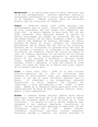 Mendelssohn. – Su música para piano es menos importante que
la de sus contemporáneos.    Escribió caprichos, scherzos y
variaciones concertantes en un estilo más virtuosístico que
el de Schumann.      También escribió obras de naturaleza
poética como sus “Canciones sin Palabras”.

Chopin. – Frederick Chopin (1810 -1849) escribió casi
exclusivamente para el piano. Desarrolló las posibilidades
de este instrumento más que ningún otro compositor del
Siglo XIX.   Su música depende en gran parte del uso del
pedal sostenido. Este mecanismo permite la emisión de
mayores sonoridades que pueden ser sostenidas más que lo
que pueden hacerlo las dos manos solamente y abre el camino
a efectos más modernos de armonías mezcladas. El estilo
melódico de Chopin es lírico, cantable, con variaciones
melismáticas que él emplea más que todo en sus nocturnos,
mientras que el virtuosismo es característico más bien de
sus estudios y preludios. El cromatismo y las tonalidades
fluctuantes son elementos típicos del estilo de Chopin el
cual, en términos generales, es una mezcla de los estilos
francés y alemán. Su música representa el nacionalismo
polaco en las mazurkas y polonesas y escribió muchas
formas   pequeñas, además de las mencionadas, entre ellas
baladas, valses e improptus, lo mismo que sonatas de forma
libre. Sus obras por fuera de la música para piano carecen
de la versatilidad de ésta.

Liszt. – Franz Liszt (1811 – 1886) es el gran virtuoso
pianista-compositor   del S. XIX. El virtuosismo está
presente en prácticamente todas sus composiciones para
piano, en las que le gusta introducir material para la
danza.     El cromatismo y las progresiones inusuales
caracterizan   su   estilo   armónico.  Sus   melodías  son
románticas, a veces sentimentales y sus     formas  a veces
vagas. Además de su abundante música para piano Liszt hizo
transcripciones de obras de Bach, Paganini, Berlioz, Verdi,
Wagner y otros compositores.

Brahms. – Johannes Brahms escribió también mucha música
para piano, menos definida que la de Chopin, pero en cambio
mucho más cuidadosa desde el punto de vista de la forma
estructural.  Su armonía es rica y oscura; elementos que,
agregados a sus texturas especiales, caracterizan su
estilo. En sus variaciones despliega un importante uso del
contrapunto,   típico  del   S.  XIX.      Brahms  escribió
intermezzi, variaciones, caprichos, sonatas, rapsodias,
fantasías, baladas y romanzas. Sus sonatas recuerdan la
 