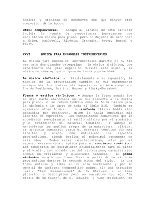 nobleza y grandeza de     Beethoven   más   que   ningún   otro
compositor de la época.

Otros compositores. – Escapa al alcance de esta síntesis
incluir   la   hueste  de   compositores  importantes   que
escribieron música para piano, pero no dejemos de mencionar
a Grieg, MacDowell, Albéniz, Granados, Reger, Busoni y
Fauré.


XXVI     MUSICA PARA ENSAMBLES INSTRUMENTALES

La música para ensambles instrumentales durante el S. XIX
cae bajo dos grandes categorías: la música sinfónica, que
experimentó una gran expansión durante este siglo y la
música de cámara, que no gozó de tanta popularidad.

La música sinfónica. -    Paralelamente a su expansión, la
técnica de la orquestación también se vio enormemente
enriquecida. Los nombres más importantes en este campo son
los de Beethoven, Berlioz, Wagner y Rimsky-Korsakov.

Formas y estilos sinfónicos. – Aunque la forma sonata fue
en gran parte abandonada en lo que respecta a la música
para piano, sí se retuvo todavía como la forma básica para
la sinfonía a lo largo de todo el Siglo XIX.     También se
agregaron otras formas.     La sinfonía clásica había sido
expandida por Beethoven, quien le había imprimido más
libertad de expresión.  Los compositores románticos que le
sucedieron reemplazaron el estilo clásico por el romántico
y el tratamiento del material temático.        Y aunque se
mantuvieron los amplios rasgos de la estructura    clásica,
la sinfonía romántica trata el material temático con más
libertad    y   acepta   con   entusiasmo    los   aspectos
programáticos, siendo Berlioz el principal exponente de
esta idea.    Todas estas características, salvo por el
aspecto extra-musical, aplica para el concierto romántico:
Los conciertos se escribieron principalmente para el piano
y el violín, con notable uso del virtuosismo, caracterizado
además en brillantes y elaboradas cadenzas.       El poema
sinfónico surgió con Franz Liszt a partir de la sinfonía
programática durante la segunda mitad del siglo.     Es una
forma extensa y libre en un solo movimiento y por lo
general de carácter programático sobre: (1) una narración
(p.ej. “Till Eulenspiegel” de R. Strauss) o un tema
pictórico o descriptivo pero no narrativo (p. ej. “La
siesta de un fauno”, de C. Debussy, o “Los Preludios”, de
 