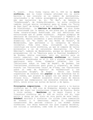 F. Liszt).      Otra forma típica del S. XIX es la suite
sinfónica, que no tiene ninguna afinidad con la suite
barroca y que consiste en un número de movimientos,
relacionados o de índole programática pero descriptivos,
más que narrativos (p. ej. “El Mar”, de Debussy y
“Scheherazade”, de Rimsky-Korsakov). La suite sinfónica
también incluye música incidental para el drama (la “Suite
de Peer Gynt” de Grieg) y el ballet (la “Suite Cascanueces”
de Tchaikovsky).     La obertura de concierto   es otra forma
no relacionada con la ópera; es una pieza por lo general en
forma sonata-allegro modificada con una definición más
estructurada que el poema sinfónico.     Algunos ejemplos de
oberturas de concierto son: (1) “Coriolano” y “Egmont”, de
Beethoven, música incidental o para entreactos de una pieza
dramática; (2) “El Sueño de una Noche de Verano”, de
Mendelssohn, que pertenece a la categoría de música
incidental.    Toda   esta obra, incluyendo la obertura,
constituye una suite sinfónica, ya que se compone de varios
movimientos y es de naturaleza descriptiva; (3) “Las
Hébridas”, también de Mendelssohn, porque es descriptiva y
programática; (4) la “Obertura para un Festival Académico”,
de Brahms, música ocasional, esto es, escrita para un
evento especial. Las variaciones sinfónicas no fueron
totalmente abandonadas en el S. XIX y algunos compositores
exploraron    esta    forma.   Ejemplos  notables    son   las
“Variaciones sobre un tema de Haydn”, de Brahms; las
“Variaciones sinfónicas para piano y orquesta”, de César
Franck; las “Variaciones Istar” de D’Indy, las “Variaciones
sobre un     tema   de   Paganini” de Rachmaninoff y las
“Variaciones    Enigma”,   de   Elgar.    Entre   las   formas
orquestales de carácter más popular la más difundida fue el
vals vienés, que alcanzó su apogeo con las obras de Johann
Strauss hijo.      También surgieron otros tipos de música
orquestal que reemplazaron las serenatas clásicas del Siglo
XVIII, entre ellos las suites de ballet y de ópera.

Principales compositores. – El principal aporte a la musica
sinfónica del S. XIX vino de Alemania; durante la segunda
parte del siglo las innovaciones llegaron de Francia, Rusia
y otros países.      Beethoven es la mayor figura y la
literatura sinfónica del S. XIX se inicia con él, cuyo
estilo y obras se han visto en otra parte de este texto.
Schubert escribió 8 sinfonías (la ultima lleva numeración
de   novena)  y   8   oberturas;  emplea   la  orquestación
convencional del período clásico y las mismas formas
sinfónicas. Sus obras muestran una gran riqueza melódica,
son líricas y cantables, como todo el estilo de Schubert.
 