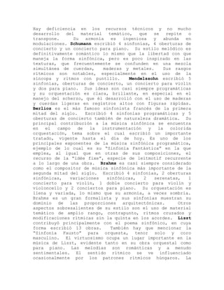Hay deficiencia en los recursos técnicos y no mucho
desarrollo   del   material    temático,   que   se    repite   o
transpone.      Su   armonía    es   ingeniosa   y    abunda   en
modulaciones. Schumann escribió 4 sinfonías, 4 oberturas de
concierto y un concierto para piano. Su estilo melódico es
definitivamente romántico lo mismo que la libertad con que
maneja la forma sinfónica, pero es poco inspirado en las
texturas, que frecuentemente se confunden en una mezcla
simultánea de cuerdas,       maderas y metales.      Sus rasgos
rítmicos son notables, especialmente en el uso de la
síncopa y ritmos con puntillo.         Mendelssohn escribió 5
sinfonías, oberturas de concierto, un concierto para violín
y dos para piano. Sus ideas son casi siempre programáticas
y su orquestación es clara, brillante, en especial en el
manejo del scherzo, que él desarrolló con el uso de maderas
y cuerdas ligeras en registros altos con figuras rápidas.
Berlioz es el más famoso sinfonista francés de la primera
mitad del siglo.     Escribió 4 sinfonías programáticas y 5
oberturas de concierto también de naturaleza dramática. Su
principal contribución a la música sinfónica se encuentra
en   el  campo    de   la   instrumentación    y   la    colorida
orquestación, tema sobre el cual escribió un importante
tratado, vigente hasta el día de hoy. Es uno de los
principales exponentes de la música sinfónica programática,
ejemplo de lo cual es su “Sinfonía Fantástica” en la que
emplea, al igual que en otras de sus composiciones, el
recurso de la “idée fixe”, especie de leitmotif recurrente
a lo largo de una obra. Brahms es casi siempre considerado
como el compositor de música sinfónica más importante de la
segunda mitad del siglo. Escribió 4 sinfonías, 2 oberturas
sinfónicas,   variaciones     sinfónicas,    2   serenatas,     1
concierto para violín, 1 doble concierto para violín y
violoncello y 2 conciertos para piano. Su orquestación es
llena y variada, lo mismo que su armonía, a veces sombría.
Brahms es un gran formalista y sus sinfonías muestran su
dominio   de  las    proporciones arquitectónicas.          Otros
aspectos sobresalientes de su estilo son el uso de material
temático de amplio rango, contrapunto, ritmos cruzados y
modificaciones rítmicas sin la quinta en los acordes. Liszt
contribuyó principalmente con el poema sinfónico, en cuya
forma escribió 13 obras.        También hay que mencionar la
“Sinfonía Fausto” para orquesta, tenor solo y coro
masculino. El virtuosismo ocupa un lugar importante en la
música de Liszt, evidente tanto en su obra orquestal como
para piano. Las melodías son románticas y a menudo
sentimentales. El sentido rítmico se ve influenciado
ocasionalmente por los patrones rítmicos húngaros. La
 