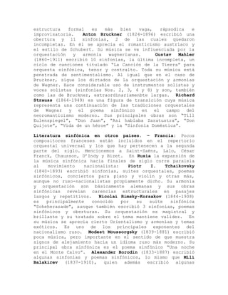 estructura   formal   es    más   bien  vaga,    rápsodica   e
improvisatoria.    Anton Bruckner (1824-1896) escribió una
obertura y 11 sinfonías, 2 de las cuales quedaron
incompletas. En él se aprecia el romanticismo austríaco y
el estilo de Schubert. Su música se ve influenciada por la
orquestación   y   armonía   wagnerianas.     Gustav    Mahler
(1860-1911) escribió 10 sinfonías, la última incompleta, un
ciclo de canciones titulado “La Canción de la Tierra” para
orquesta sinfónica, tenor y contralto. Toda su música está
penetrada de sentimentalismo. Al igual que en el caso de
Bruckner, sigue los dictados de la orquestación y armonías
de Wagner. Hace considerable uso de instrumentos solistas y
voces solistas (sinfonías Nos. 2, 3, 4 y 8) y son, también
como las de Bruckner, extraordinariamenbte largas. Richard
Strauss (1864-1949) es una figura de transición cuya música
representa una continuación de las tradiciones orquestales
de   Wagner  y   el   poema   sinfónico   en  el   campo   del
neoromanticismo moderno. Sus principales obras son “Till
Eulenspiegel”, “Don Juan”, “Asi hablaba Zaratustra”, “Don
Quijote”, “Vida de un héroe” y la “Sinfonía Doméstica”.

Literatura sinfónica en otros países. – Francia: Pocos
compositores franceses están incluídos en el repertorio
orquestal universal y los que hay pertenecen a la segunda
parte del siglo. Mencionemos a Saint-Saëns, Lalo, César
Franck, Chausson, D’Indy y Bizet. En Rusia la expansión de
la música sinfónica hacia finales de siglo corre paralela
al    movimiento   nacionalista:    Piotr   I.    Tchaikovsky
(1840-1893) escribió sinfonías, suites orquestales, poemas
sinfónicos, conciertos para piano y violín y otras más,
aunque no ruso-nacionalistas propiamente dicho. Su armonía
y orquestación son básicamente alemanas y sus obras
sinfónicas revelan carencias estructurales en pasajes
largos y repetitivos.    Nicolai Rimsky-Korsakov (1844-1908)
es   principalmente   conocido   por   su   suite   sinfónica
“Scheherazade”, aunque también escribió 3 sinfonías, poemas
sinfónicos y oberturas. Su orquestación es magistral y
brillante y su tratado sobre el tema mantiene validez. En
su música se aprecia cierto Orientalismo y armonías y temas
exóticos. Es uno de los principales exponentes del
nacionalismo ruso. Modest Moussorgsky (1839-1881) escribió
poca música, pero importante en el sentido de que muestra
signos de alejamiento hacia un idioma ruso más moderno. Su
principal obra sinfónica es el poema sinfónico “Una noche
en el Monte Calvo”. Alexander Borodin (1833-1887) escribió
algunas sinfonías y poemas sinfónicos, lo mismo que Mili
Balakirev   (1837-1910),   quien  además   escribió   algunas
 