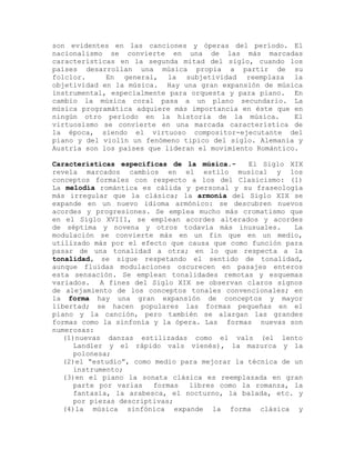 son evidentes en las canciones y óperas del período. El
nacionalismo se convierte en una de las más marcadas
características en la segunda mitad del siglo, cuando los
países desarrollan una música propia a partir de su
folclor.     En general, la subjetividad reemplaza la
objetividad en la música. Hay una gran expansión de música
instrumental, especialmente para orquesta y para piano. En
cambio la música coral pasa a un plano secundario. La
música programática adquiere más importancia en éste que en
ningún otro período en la historia de la música.          El
virtuosismo se convierte en una marcada característica de
la época, siendo el virtuoso compositor-ejecutante del
piano y del violín un fenómeno tipico del siglo. Alemania y
Austria son los países que lideran el movimiento Romántico.

Características específicas de la música.-     El Siglo XIX
revela marcados cambios en el estilo musical y los
conceptos formales con respecto a los del Clasicismo: (1)
La melodía romántica es cálida y personal y su fraseología
más irregular que la clásica; la armonía del Siglo XIX se
expande en un nuevo idioma armónico: se descubren nuevos
acordes y progresiones. Se emplea mucho más cromatismo que
en el Siglo XVIII, se emplean acordes alterados y acordes
de séptima y novena y otros todavía más inusuales.        La
modulación se convierte más en un fin que en un medio,
utilizado más por el efecto que causa que como función para
pasar de una tonalidad a otra; en lo que respecta a la
tonalidad, se sigue respetando el sentido de tonalidad,
aunque fluidas modulaciones oscurecen en pasajes enteros
esta sensación. Se emplean tonalidades remotas y esquemas
variados. A fines del Siglo XIX se observan claros signos
de alejamiento de los conceptos tonales convencionales; en
la forma hay una gran expansión de conceptos y mayor
libertad; se hacen populares las formas pequeñas en el
piano y la canción, pero también se alargan las grandes
formas como la sinfonía y la ópera. Las formas nuevas son
numerosas:
   (1)nuevas danzas estilizadas como el vals (el lento
      Landler y el rápido vals vienés), la mazurca y la
      polonesa;
   (2)el “estudio”, como medio para mejorar la técnica de un
      instrumento;
   (3)en el piano la sonata clásica es reemplazada en gran
      parte por varias   formas  libres como la romanza, la
      fantasía, la arabesca, el nocturno, la balada, etc. y
      por piezas descriptivas;
   (4)la música sinfónica expande la forma clásica y
 