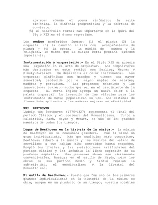 aparecen   además   el   poema  sinfónico, la  suite
     sinfónica, la sinfonía programática y la obertura de
     concierto;
  (5) el desarrollo formal más importante en la ópera del
     Siglo XIX es el drama wagneriano.

Los medios preferidos fueron: (1) el piano; (2) la
orquesta; (3) la canción solista con   acompañamiento de
piano; y (4) la ópera.     La música de     cámara y la
religiosa, lo mismo que la música coral profana, pierden
importancia.

Instrumentación y orquestación.- En el Siglo XIX se aprecia
una   expansión en el arte de orquestar.    Los compositores
más destacados en este sentido son Berlioz, Wagner y
Rimsky-Korsakov. Se desarrolla el color instrumental. Las
orquestas sinfónicas son grandes y tienen una mayor
sonoridad, producida por el mayor empleo de metales,
maderas y percusión.       Los progresos mecanicos y las
innovaciones tuvieron mucho que ver en el crecimiento de la
orquesta.    El corno inglés agrega un nuevo color a la
paleta orquestal. La invención de las válvulas para los
instrumentos de metal popularizan su uso. Los sistemas de
llaves Bohm aplicados a las maderas mejoran su efectividad.

XXI BEETHOVEN
Ludwig van Beethoven (1770-1827) representa el final del
período Clásico y el comienzo del Romanticismo.  Junto a
Palestrina, Bach, Haydn y Mozart, es uno de los grandes
maestros de todos los tiempos.

Lugar de Beethoven en la historia de la música.- La música
de Beethoven es de consumada grandeza.       Fue él mismo un
gran individualista.      Más que cualquier otro compositor,
Beethoven liberó a la música y los músicos del estado de
servilismo a que habían sido sometidos hasta entonces.
Rompió los límites y las restricciones artificiales del
período clásico y les infundió la libre expresión de su
profundo espíritu.       Sus primeras obras son ciertamente
convencionales, basadas en el estilo de Haydn, pero las
obras   de   sus    período   medio  y   tardío   revelan  la
subjetividad,    el    emocionalismo   y  la    libertad  del
Romanticismo.

El estilo de Beethoven.- Puesto que fue uno de los primeros
grandes individualistas en la historia de la música su
obra, aunque es un producto de su tiempo, muestra notables
 