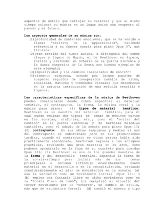 aspectos de estilo que reflejan su carácter y que al mismo
tiempo colocan su música en un lugar único con respecto al
pasado y el futuro.

Los aspectos generales de su música son:
   (1)profundidad de contenido emocional, que se ha venido a
      llamar   “espíritu  de   la   Appassionata”,   haciendo
      referencia a su famosa sonata para piano Opus 57, así
      titulada;
   (2)gran sentido del humor aunque, a diferencia del humor
      alegre y ligero de Haydn, el de Beethoven es áspero,
      rústico y profundo: el Scherzo de la Quinta Sinfonía y
      la danza campesina de la Sexta son buenos ejemplos de
      este elemento;
   (3)impulsividad y los cambios inesperados de emoción;
   (4)elemento sorpresa, creado por largos pasajes de
      suspenso seguidos de inesperados cambios de ritmo,
      tonalidad, matices y tremendos clímaxes que desembocan
      en la abrupta introducción de una melodia sencilla e
      ingenua.

Las características especificas de la música de Beethoven
pueden considerarse desde cinco aspectos: el material
temático, el contrapunto, la forma, la música coral y la
música para piano:       (1) tipos de material      temático:
Beethoven es un maestro del material       temático, para el
cual puede emplear dos tipos: (a) temas de motivos cortos
en las sonatas, sinfonías, etc., como el “motivo del
Destino” en la Quinta Sinfonía; y (b) hermosas melodías
cantables, como el adagio de la sonata para piano Opus 13;
(2) contrapunto:    En sus obras tempranas y medias el uso
del contrapunto es subordinado pero en sus producciones
tardías, cuando el contrapunto en otras partes había sido
prácticamente abandonado, Beethoven regresa a las antiguas
prácticas, revelando una gran maestría en su arte, como
podemos apreciarlo en la fuga de su cuarteto para cuerdas
Opus 133; (3) Beethoven es uno de los grandes maestros de
la forma y del desarrollo     temático. Expandió la forma de
la   sonata-allegro   para incluir más de dos           temas
principales   e   incluso   introdujo  ocasionalmente   nuevo
material en el desarrollo o en la recapitulación, variando
considerablemente el plan de movimientos en la sonata: (a)
usa la variación como un movimiento inicial (Opus 26); o
(b) emplea una fantasia libre en dicho movimiento como en
la “Sonata Claro de Luna”; (c) reemplazó el minuetto del
tercer movimiento por un “scherzo”, un cambio de estilo,
más que de estructura formal; (d) cambió el número y tipo
 