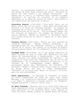 técnico.   La profundidad dramática no se aprecia antes de
las óperas de Verdi hacia finales del siglo. Prevalece el
estilo del “bel canto” y los rápidos recitativos.       Se
emplea más el coro y la orquesta sigue ocupando un papel
secundario. El realismo se convierte en un elemento
importante en la ópera de finales de siglo. Mencionemos a
los compositores que dominaron la época:

Gioacchino Rossini (1792-1868).- Tuvo mejor éxito con la
ópera cómica que con la seria.   Tenía gran facilidad para
escribir y lo hacía con increíble rapidez. Su ingenio, la
vivacidad de su música y los recitativos    “parlando” son
características de su estilo.   Sus principales óperas son
“La Italiana en Algeria”, “El Barbero de Sevilla”, “La
Urraca Ladrona”, “Moisés en Egipto” y “Guillermo Tell”,
esta última producida en París y típica de la gran ópera
francesa.

Vincenzo Bellini (1801-1835).- Revela una alta cualidad de
contenido emocional.     Emplea libretos apropiados.      El
sentimentalismo de sus melodias, cálidas y fluidas son
típicas de su estilo, que influyo en la melodía de Chopin.
Sus principales óperas son “La Sonámbula” y “Los Puritanos”.

Giuseppe Verdi (1813-1848).- Es el más grande compositor de
ópera italiana en todo el siglo XIX. Desarrolló una gran
fuerza de caracterización y dramatización.          Sus últimas
obras muestran una mayor profundidad de espíritu.            La
orquesta en ellas cobra más importancia que en las de sus
predecesores. Es un italiano auténtico en espíritu, no un
imitador    de   su   contemporáneo    alemán   Wagner.     Sus
principales óperas son: “Rigoletto”, “El Trovador”, “La
Traviata”, “Aida” y “Otello”, este último sobre un libreto
de   Arrigo    Boito,   muy  fiel   al    drama  shakespereano.
“Falstaff” es su ultima gran ópera, un retorno a la buffa,
pero con gran profundidad.

Otros compositores.-   El realismo, el “verismo”, es típico
de otros compositores de fines de siglo como Pietro
Mascagni y su “Cavalleria Rusticana”, Ruggiero Leoncavallo
y su ópera “I Pagliacci” y Giacomo Puccini con “Bohemia”,
“Madame Butterfly” y “Tosca”, entre otras.

La ópera francesa.- Mientras que en el Siglo XVIII hubo una
clara demarcación entre la ópera cómica y la ópera seria,
esta distinción se fue haciendo menos clara durante el
Siglo XIX hasta cuando, durante la segunda parte del mismo,
 