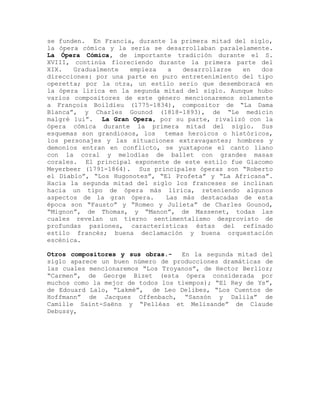 se funden. En Francia, durante la primera mitad del siglo,
la ópera cómica y la seria se desarrollaban paralelamente.
La Ópera Cómica, de importante tradición durante el S.
XVIII, continúa floreciendo durante la primera parte del
XIX.   Gradualmente   empieza  a   desarrollarse   en   dos
direcciones: por una parte en puro entretenimiento del tipo
operetta; por la otra, un estilo serio que desemboracá en
la ópera lírica en la segunda mitad del siglo. Aunque hubo
varios compositores de este género mencionaremos solamente
a François Boildieu (1775-1834), compositor de “La Dama
Blanca”, y Charles Gounod (1818-1893), de “Le medicin
malgré lui”. La Gran Opera, por su parte, rivalizó con la
ópera cómica durante la primera mitad del siglo. Sus
esquemas son grandiosos, los temas heroicos o históricos,
los personajes y las situaciones extravagantes; hombres y
demonios entran en conflicto, se yuxtapone el canto llano
con la coral y melodías de ballet con grandes masas
corales. El principal exponente de este estilo fue Giacomo
Meyerbeer (1791-1864). Sus principales óperas son “Roberto
el Diablo”, “Los Hugonotes”, “El Profeta” y “La Africana”.
Hacia la segunda mitad del siglo los franceses se inclinan
hacia un tipo de ópera más lírica, reteniendo algunos
aspectos de la gran ópera.     Las más destacadas de esta
época son “Fausto” y “Romeo y Julieta” de Charles Gounod,
“Mignon”, de Thomas, y “Manon”, de Massenet, todas las
cuales revelan un tierno sentimentalismo desprovisto de
profundas pasiones, características éstas del refinado
estilo francés; buena declamación y buena orquestación
escénica.

Otros compositores y sus obras.-   En la segunda mitad del
siglo aparece un buen número de producciones dramáticas de
las cuales mencionaremos “Los Troyanos”, de Hector Berlioz;
“Carmen”, de George Bizet (esta ópera considerada por
muchos como la mejor de todos los tiempos); “El Rey de Ys”,
de Edouard Lalo, “Lakmé”, de Leo Delibes, “Los Cuentos de
Hoffmann” de Jacques Offenbach, “Sansón y Dalila” de
Camille Saint-Saëns y “Pelléas et Melisande” de Claude
Debussy,
 