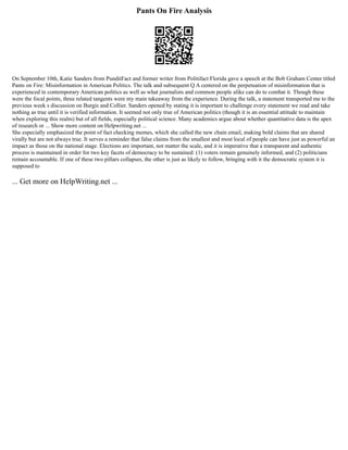 Pants On Fire Analysis
On September 10th, Katie Sanders from PunditFact and former writer from Politifact Florida gave a speech at the Bob Graham Center titled
Pants on Fire: Misinformation in American Politics. The talk and subsequent Q A centered on the perpetuation of misinformation that is
experienced in contemporary American politics as well as what journalists and common people alike can do to combat it. Though these
were the focal points, three related tangents were my main takeaway from the experience. During the talk, a statement transported me to the
previous week s discussion on Burgis and Collier. Sanders opened by stating it is important to challenge every statement we read and take
nothing as true until it is verified information. It seemed not only true of American politics (though it is an essential attitude to maintain
when exploring this realm) but of all fields, especially political science. Many academics argue about whether quantitative data is the apex
of research or ... Show more content on Helpwriting.net ...
She especially emphasized the point of fact checking memes, which she called the new chain email, making bold claims that are shared
virally but are not always true. It serves a reminder that false claims from the smallest and most local of people can have just as powerful an
impact as those on the national stage. Elections are important, not matter the scale, and it is imperative that a transparent and authentic
process is maintained in order for two key facets of democracy to be sustained: (1) voters remain genuinely informed, and (2) politicians
remain accountable. If one of these two pillars collapses, the other is just as likely to follow, bringing with it the democratic system it is
supposed to
... Get more on HelpWriting.net ...
 