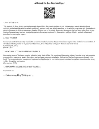 A Report On Eco Tourism Essay
1.0 INTRODUCTION:
This report is all about the eco tourism business in South Africa. The chosen business is wild life experience park in which different
activities are included like wild life safari, eco friendly boating, whale and dolphin watching. In the wild life experience park the species are
protected because the different species are placed at different part of the jungle. This report demonstrate the brief knowledge about the eco
tourism, Sustainable eco tourism, sustainable practices, Impact are minimized by the practices and how effective are their policies and
procedure in reducing the impact.
2.0 ECO TOURISM
Ecotourism can be defined as trip responsible to natural areas that conserves the environment and improves the welfare of local residents. It
should describe the journey in fragile areas where fauna, flora and cultural heritage are the main reasons to travel.
(Untamed path, 2015)
(BLOG, 2015)
3.0 STATUS OF ECO TOURISM IN SOUTH AFRICA
Eco tourism is one of the fastest growing industries in the South Africa. The members of the tourism industry have the social and economic
responsibilities towards the society. Experience tourism based environment including the benefit of the local communities for their living
hood. The economic tourism management implementing the planning for eco tourism improvement and trying hard to maximize the society
welfare through the eco tourism.
(Eco tourism, 2015)
4.0 IMPORTANT ROLE PLAYER IN ECO TOURISM:
Eco tourism is a
... Get more on HelpWriting.net ...
 