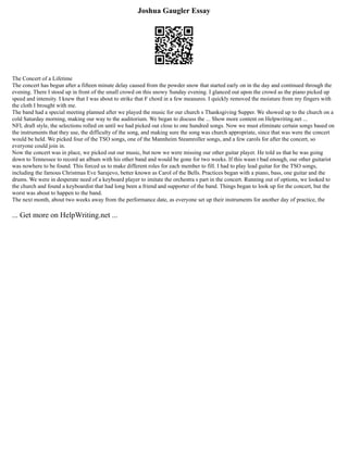 Joshua Gaugler Essay
The Concert of a Lifetime
The concert has begun after a fifteen minute delay caused from the powder snow that started early on in the day and continued through the
evening. There I stood up in front of the small crowd on this snowy Sunday evening. I glanced out upon the crowd as the piano picked up
speed and intensity. I knew that I was about to strike that F chord in a few measures. I quickly removed the moisture from my fingers with
the cloth I brought with me.
The band had a special meeting planned after we played the music for our church s Thanksgiving Supper. We showed up to the church on a
cold Saturday morning, making our way to the auditorium. We began to discuss the ... Show more content on Helpwriting.net ...
NFL draft style, the selections rolled on until we had picked out close to one hundred songs. Now we must eliminate certain songs based on
the instruments that they use, the difficulty of the song, and making sure the song was church appropriate, since that was were the concert
would be held. We picked four of the TSO songs, one of the Mannheim Steamroller songs, and a few carols for after the concert, so
everyone could join in.
Now the concert was in place, we picked out our music, but now we were missing our other guitar player. He told us that he was going
down to Tennessee to record an album with his other band and would be gone for two weeks. If this wasn t bad enough, our other guitarist
was nowhere to be found. This forced us to make different roles for each member to fill. I had to play lead guitar for the TSO songs,
including the famous Christmas Eve Sarajevo, better known as Carol of the Bells. Practices began with a piano, bass, one guitar and the
drums. We were in desperate need of a keyboard player to imitate the orchestra s part in the concert. Running out of options, we looked to
the church and found a keyboardist that had long been a friend and supporter of the band. Things began to look up for the concert, but the
worst was about to happen to the band.
The next month, about two weeks away from the performance date, as everyone set up their instruments for another day of practice, the
... Get more on HelpWriting.net ...
 