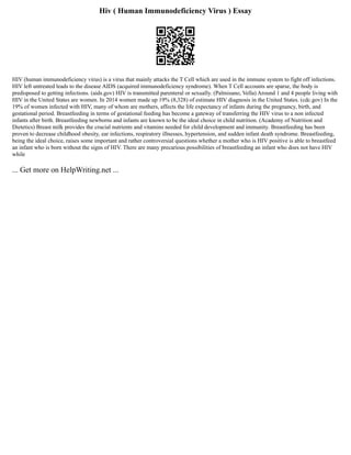 Hiv ( Human Immunodeficiency Virus ) Essay
HIV (human immunodeficiency virus) is a virus that mainly attacks the T Cell which are used in the immune system to fight off infections.
HIV left untreated leads to the disease AIDS (acquired immunodeficiency syndrome). When T Cell accounts are sparse, the body is
predisposed to getting infections. (aids.gov) HIV is transmitted parenteral or sexually. (Palmisano, Vella) Around 1 and 4 people living with
HIV in the United States are women. In 2014 women made up 19% (8,328) of estimate HIV diagnosis in the United States. (cdc.gov) In the
19% of women infected with HIV, many of whom are mothers, affects the life expectancy of infants during the pregnancy, birth, and
gestational period. Breastfeeding in terms of gestational feeding has become a gateway of transferring the HIV virus to a non infected
infants after birth. Breastfeeding newborns and infants are known to be the ideal choice in child nutrition. (Academy of Nutrition and
Dietetics) Breast milk provides the crucial nutrients and vitamins needed for child development and immunity. Breastfeeding has been
proven to decrease childhood obesity, ear infections, respiratory illnesses, hypertension, and sudden infant death syndrome. Breastfeeding,
being the ideal choice, raises some important and rather controversial questions whether a mother who is HIV positive is able to breastfeed
an infant who is born without the signs of HIV. There are many precarious possibilities of breastfeeding an infant who does not have HIV
while
... Get more on HelpWriting.net ...
 