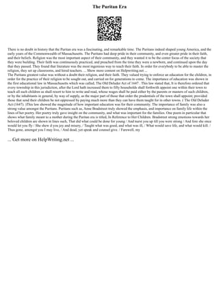 The Puritan Era
There is no doubt in history that the Puritan era was a fascinating, and remarkable time. The Puritans indeed shaped young America, and the
early years of the Commonwealth of Massachusetts. The Puritans had deep pride in their community, and even greater pride in their faith,
and their beliefs. Religion was the most important aspect of their community, and they wanted it to be the center focus of the society that
they were building. Their faith was continuously practiced, and preached from the time they were a newborn, and continued upon the day
that they passed. They found that literature was the most ingenious way to teach their faith. In order for everybody to be able to master the
religion, they set up classrooms, and hired teachers. ... Show more content on Helpwriting.net ...
The Puritans greatest value was without a doubt their religion, and their faith. They valued trying to enforce an education for the children, in
order for the practice of their religion to be sought out, and carried on for generations to come. The importance of education was shown in
the first educational law in Massachusetts which was called, The Old Deluder Act of 1647 . This law stated that, It is therefore ordered that
every township in this jurisdiction, after the Lord hath increased them to fifty households shall forthwith appoint one within their town to
teach all such children as shall resort to him to write and read, whose wages shall be paid either by the parents or masters of such children,
or by the inhabitants in general, by way of supply, as the major part of those that order the prudentials of the town shall appoint; provided
those that send their children be not oppressed by paying much more than they can have them taught for in other towns. ( The Old Deluder
Act (1647). )This law showed the magnitude of how important education was for their community. The importance of family was also a
strong value amongst the Puritans. Puritans such as, Anne Bradstreet truly showed the emphasis, and importance on family life within the
lines of her poetry. Her poetry truly gave insight on the community, and what was important for the families. One poem in particular that
shows what family meant to a mother during the Puritan era is titled, In Reference to Her Children. Bradstreet strong emotions towards her
beloved children are shown in lines such, That did what could be done for young / And nurst you up till you were strong / And fore she once
would let you fly / She shew d you joy and misery, / Taught what was good, and what was ill, / What would save life, and what would kill. /
Thus gone, amongst you I may live, / And dead, yet speak and counsel give. / Farewell, my
... Get more on HelpWriting.net ...
 