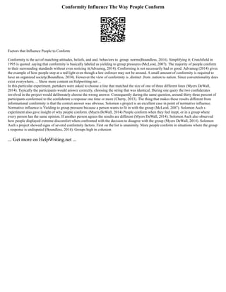 Conformity Influence The Way People Conform
Factors that Influence People to Conform
Conformity is the act of matching attitudes, beliefs, and and. behaviors to .group. norms(Boundless, 2014). Simplifying it; Crutchfield in
1995 is quoted .saying that conformity is basically labeled as yielding to group pressures (McLeod, 2007). The majority of people conform
to their surrounding standards without even noticing it(Advameg, 2014). Conforming is not necessarily bad or good. Advameg (2014) gives
the example of how people stop at a red light even though a law enforcer may not be around. A small amount of conformity is required to
have an organized society(Boundless, 2014). However the view of conformity is .distinct .from .nation to nation. Since conventionality does
exist everywhere, ... Show more content on Helpwriting.net ...
In this particular experiment, partakers were asked to choose a line that matched the size of one of three different lines (Myers DeWall,
2014). Typically the participants would answer correctly, choosing the string that was identical. During one query the two confederates
involved in the project would deliberately choose the wrong answer. Consequently during the same question, around thirty three percent of
participants conformed to the confederate s response one time or more (Cherry, 2013). The thing that makes these results different from
informational conformity is that the correct answer was obvious. Solomon s project is an excellent case in point of normative influence.
Normative influence is Yielding to group pressure because a person wants to fit in with the group (McLeod, 2007). Solomon Asch s
experiment also gave insight of why people conform. (Myers DeWall, 2014) People conform when they feel inept, or in a group where
every person has the same opinion. If another person agrees the results are different (Myers DeWall, 2014). Solomon Asch also observed
how people displayed extreme discomfort when confronted with the decision to disagree with the group (Myers DeWall, 2014). Solomon
Asch s project showed signs of several conformity factors. First on the list is unanimity. More people conform in situations where the group
s response is undisputed (Boundless, 2014). Groups high in cohesion
... Get more on HelpWriting.net ...
 