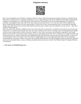 Litigation Attorney
http://www.roselitigation.com.au/ What Is a Litigation Attorney? Today, will be discussing what a Litigation Attorney is, and what they do.
Prosecution is characterized as: A legitimate continuing in a court; a legal challenge to decide and implement lawful rights. Fundamentally,
Litigation is the bringing out of a claim through the court framework. Prosecution lawyers are the general population who handle this
procedure, and safeguard it does easily. Due to this, there numerous prosecution lawyer s. For every case, there will be a different case
lawyer. Despite the fact that there are such a large number of various sorts of cases, most prosecution lawyer s are utilized for individual
damage cases. Most harm cases are intricate and contain has numerous parts. In these cases, the workload is a lot for one suit ... Show more
content on Helpwriting.net ...
That is the reason there should be a different lawyer who works exclusively on prosecution. An ordinary lawyer takes every necessary step
looking into it, so separate lawyers handle case work. Suit work is repetitive, and is not for everybody. Case work infrequently goes rapidly,
as there are such a large number of points of interest to handle. In view of this, case lawyers are incidentally compelled to work extend
periods of time. Pay for a case lawyer is above normal, yet not to a great degree noteworthy. This is a diagram of a suit legal counsellor, and
what precisely they do. Numerous individuals are befuddled about the contrast between a lawyer and a case legal counsellor. A case lawyer
is most basically a lawyer who works in case. Prosecution is fundamentally only an extravagant legitimate term for the act of helping a
claim through the court process. While a few lawyers like to handle settlements and a few legal counsellors rehearse criminal law, generally,
case lawyers concentrate solely on claims. All things considered, claims are what suit is about. The Different Types Of Litigation Practices
Are Practically
... Get more on HelpWriting.net ...
 