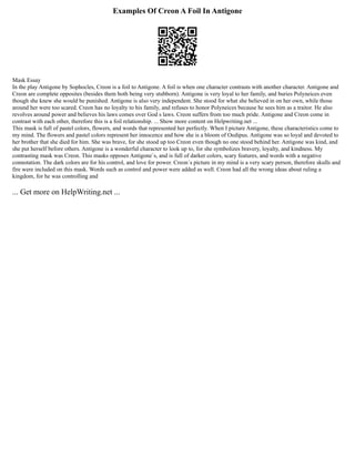 Examples Of Creon A Foil In Antigone
Mask Essay
In the play Antigone by Sophocles, Creon is a foil to Antigone. A foil is when one character contrasts with another character. Antigone and
Creon are complete opposites (besides them both being very stubborn). Antigone is very loyal to her family, and buries Polyneices even
though she knew she would be punished. Antigone is also very independent. She stood for what she believed in on her own, while those
around her were too scared. Creon has no loyalty to his family, and refuses to honor Polyneices because he sees him as a traitor. He also
revolves around power and believes his laws comes over God s laws. Creon suffers from too much pride. Antigone and Creon come in
contrast with each other, therefore this is a foil relationship. ... Show more content on Helpwriting.net ...
This mask is full of pastel colors, flowers, and words that represented her perfectly. When I picture Antigone, these characteristics come to
my mind. The flowers and pastel colors represent her innocence and how she is a bloom of Oedipus. Antigone was so loyal and devoted to
her brother that she died for him. She was brave, for she stood up too Creon even though no one stood behind her. Antigone was kind, and
she put herself before others. Antigone is a wonderful character to look up to, for she symbolizes bravery, loyalty, and kindness. My
contrasting mask was Creon. This masks opposes Antigone´s, and is full of darker colors, scary features, and words with a negative
connotation. The dark colors are for his control, and love for power. Creon´s picture in my mind is a very scary person, therefore skulls and
fire were included on this mask. Words such as control and power were added as well. Creon had all the wrong ideas about ruling a
kingdom, for he was controlling and
... Get more on HelpWriting.net ...
 