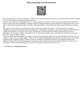 Pgcse Geography Personal Statement
I have been interested in a career in teaching for a number of years and the last year has allowed me to develop further the qualities needed
to be a successful teacher. My experience in the classroom....
Therefore, I am applying for a Geography PGCE as I recognise education is a vital part of any child s development not just intellectually
but also socially. It provides opportunities for children to develop and gain experiences and knowledge they would otherwise miss out on. I
wish to inspire and develop understanding of both the world and geography, as a fascinating and current subject that effect every persons
life.
I am currently in my final year at Liverpool Hope University and I am confident I will achieve a first classification in my degree.
Throughout my degree I have gained a range of invaluable skills, including time management, teamwork and organisation all of which are
valuable and transferable in a classroom environment. Allowing me to work alongside both staff and students but also to take an
authoritative role if needed. In addition, throughout my time in school and sixth form I was a sports leader this permitted me develop my ...
Show more content on Helpwriting.net ...
I have been able to identify through the observations a range of different teaching methods and styles and identified that lessons may need
to adapt to meet the needs of ranging abilities. All this is vital to students making progress and meet their individual targets. I am currently
supporting GCSE Geography students with their coursework, teaching the importance of planning, time management and meeting
deadlines, all things I have developed throughout my educational career. Furthermore I have been working with Year 7 students, it was
interesting to see the contrasting challenges between Year 7 and GCSE classes however both were very
... Get more on HelpWriting.net ...
 