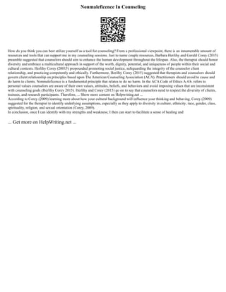 Nonmaleficence In Counseling
How do you think you can best utilize yourself as a tool for counseling? From a professional viewpoint, there is an innumerable amount of
resources and tools that can support me in my counseling sessions. Just to name couple resources, Barbara Herlihy and Gerald Corey (2015)
preamble suggested that counselors should aim to enhance the human development throughout the lifespan. Also, the therapist should honor
diversity and embrace a multicultural approach in support of the worth, dignity, potential, and uniqueness of people within their social and
cultural contexts. Herlihy Corey (20015) propounded promoting social justice, safeguarding the integrity of the counselor client
relationship, and practicing competently and ethically. Furthermore, Herilhy Corey (2015) suggested that therapists and counselors should
govern client relationship on principles based upon The American Counseling Association (ACA). Practitioners should avoid to cause and
do harm to clients. Nonmaleficence is a fundamental principle that relates to do no harm. In the ACA Code of Ethics A.4.b. refers to
personal values counselors are aware of their own values, attitudes, beliefs, and behaviors and avoid imposing values that are inconsistent
with counseling goals (Herlihy Corey 2015). Herlihy and Corey (2015) go on to say that counselors need to respect the diversity of clients,
trainees, and research participants. Therefore, ... Show more content on Helpwriting.net ...
According to Corey (2009) learning more about how your cultural background will influence your thinking and behaving. Corey (2009)
suggested for the therapist to identify underlying assumptions, especially as they apply to diversity in culture, ethnicity, race, gender, class,
spirituality, religion, and sexual orientation (Corey, 2009).
In conclusion, once I can identify with my strengths and weakness; I then can start to facilitate a sense of healing and
... Get more on HelpWriting.net ...
 