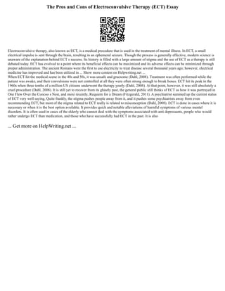 The Pros and Cons of Electroconvulsive Therapy (ECT) Essay
Electroconvulsive therapy, also known as ECT, is a medical procedure that is used in the treatment of mental illness. In ECT, a small
electrical impulse is sent through the brain, resulting in an ephemeral seizure. Though the process is generally effective, modern science is
unaware of the explanation behind ECT s success. Its history is filled with a large amount of stigma and the use of ECT as a therapy is still
debated today. ECT has evolved to a point where its beneficial effects can be maximized and its adverse effects can be minimized through
proper administration. The ancient Romans were the first to use electricity to treat disease several thousand years ago; however, electrical
medicine has improved and has been utilized in ... Show more content on Helpwriting.net ...
When ECT hit the medical scene in the 40s and 50s, it was unsafe and gruesome (Dahl, 2008). Treatment was often performed while the
patient was awake, and their convulsions were not controlled at all they were often strong enough to break bones. ECT hit its peak in the
1960s when three tenths of a million US citizens underwent the therapy yearly (Dahl, 2008). At that point, however, it was still absolutely a
cruel procedure (Dahl, 2008). It is still yet to recover from its ghastly past, the general public still thinks of ECT as how it was portrayed in
One Flew Over the Coocoo s Nest, and more recently, Requiem for a Dream (Fitzgerald, 2011). A psychiatrist summed up the current status
of ECT very well saying, Quite frankly, the stigma pushes people away from it, and it pushes some psychiatrists away from even
recommending ECT, but most of the stigma related to ECT really is related to misconception (Dahl, 2008). ECT is done in cases where it is
necessary or when it is the best option available. It provides quick and notable alleviations of harmful symptoms of various mental
disorders. It is often used in cases of the elderly who cannot deal with the symptoms associated with anti depressants, people who would
rather undergo ECT than medication, and those who have successfully had ECT in the past. It is also
... Get more on HelpWriting.net ...
 