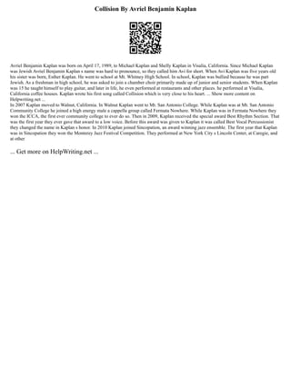 Collision By Avriel Benjamin Kaplan
Avriel Benjamin Kaplan was born on April 17, 1989, to Michael Kaplan and Shelly Kaplan in Visalia, California. Since Michael Kaplan
was Jewish Avriel Benjamin Kaplan s name was hard to pronounce, so they called him Avi for short. When Avi Kaplan was five years old
his sister was born, Esther Kaplan. He went to school at Mt. Whitney High School. In school, Kaplan was bullied because he was part
Jewish. As a freshman in high school, he was asked to join a chamber choir primarily made up of junior and senior students. When Kaplan
was 15 he taught himself to play guitar, and later in life, he even performed at restaurants and other places. he performed at Visalia,
California coffee houses. Kaplan wrote his first song called Collision which is very close to his heart. ... Show more content on
Helpwriting.net ...
In 2007 Kaplan moved to Walnut, California. In Walnut Kaplan went to Mt. San Antonio College. While Kaplan was at Mt. San Antonio
Community College he joined a high energy male a cappella group called Fermata Nowhere. While Kaplan was in Fermata Nowhere they
won the ICCA, the first ever community college to ever do so. Then in 2009, Kaplan received the special award Best Rhythm Section. That
was the first year they ever gave that award to a low voice. Before this award was given to Kaplan it was called Best Vocal Percussionist
they changed the name in Kaplan s honor. In 2010 Kaplan joined Sincopation, an award winning jazz ensemble. The first year that Kaplan
was in Sincopation they won the Monterey Jazz Festival Competition. They performed at New York City s Lincoln Center, at Caregie, and
at other
... Get more on HelpWriting.net ...
 