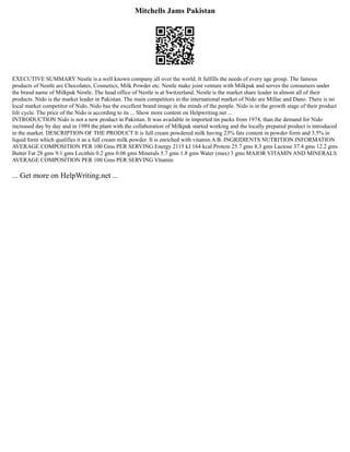Mitchells Jams Pakistan
EXECUTIVE SUMMARY Nestle is a well known company all over the world. It fulfills the needs of every age group. The famous
products of Nestle are Chocolates, Cosmetics, Milk Powder etc. Nestle make joint venture with Milkpak and serves the consumers under
the brand name of Milkpak Nestle. The head office of Nestle is at Switzerland. Nestle is the market share leader in almost all of their
products. Nido is the market leader in Pakistan. The main competitors in the international market of Nido are Millac and Dano. There is no
local market competitor of Nido. Nido has the excellent brand image in the minds of the people. Nido is in the growth stage of their product
life cycle. The price of the Nido is according to its ... Show more content on Helpwriting.net ...
INTRODUCTION Nido is not a new product in Pakistan. It was available in imported tin packs from 1974, than the demand for Nido
increased day by day and in 1989 the plant with the collaboration of Milkpak started working and the locally prepared product is introduced
in the market. DESCRIPTION OF THE PRODUCT It is full cream powdered milk having 23% fats content in powder form and 3.5% in
liquid form which qualifies it as a full cream milk powder. It is enriched with vitamin A B. INGRIDIENTS NUTRITION INFORMATION
AVERAGE COMPOSITION PER 100 Gms PER SERVING Energy 2115 kJ 164 kcal Protein 25.7 gms 8.3 gms Lactose 37.4 gms 12.2 gms
Butter Fat 28 gms 9.1 gms Lecithin 0.2 gms 0.06 gms Minerals 5.7 gms 1.8 gms Water (max) 3 gms MAJOR VITAMIN AND MINERALS
AVERAGE COMPOSITION PER 100 Gms PER SERVING Vitamin
... Get more on HelpWriting.net ...
 