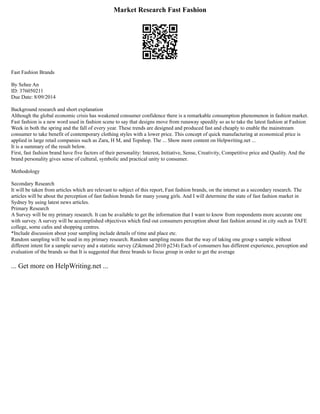 Market Research Fast Fashion
Fast Fashion Brands
By Sehee An
ID: 376050211
Due Date: 8/09/2014
Background research and short explanation
Although the global economic crisis has weakened consumer confidence there is a remarkable consumption phenomenon in fashion market.
Fast fashion is a new word used in fashion scene to say that designs move from runaway speedily so as to take the latest fashion at Fashion
Week in both the spring and the fall of every year. These trends are designed and produced fast and cheaply to enable the mainstream
consumer to take benefit of contemporary clothing styles with a lower price. This concept of quick manufacturing at economical price is
applied in large retail companies such as Zara, H M, and Topshop. The ... Show more content on Helpwriting.net ...
It is a summary of the result below.
First, fast fashion brand have five factors of their personality: Interest, Initiative, Sense, Creativity, Competitive price and Quality. And the
brand personality gives sense of cultural, symbolic and practical unity to consumer.
Methodology
Secondary Research
It will be taken from articles which are relevant to subject of this report, Fast fashion brands, on the internet as a secondary research. The
articles will be about the perception of fast fashion brands for many young girls. And I will determine the state of fast fashion market in
Sydney by using latest news articles.
Primary Research
A Survey will be my primary research. It can be available to get the information that I want to know from respondents more accurate one
with survey. A survey will be accomplished objectives which find out consumers perception about fast fashion around in city such as TAFE
college, some cafes and shopping centres.
*Include discussion about your sampling include details of time and place etc.
Random sampling will be used in my primary research. Random sampling means that the way of taking one group s sample without
different intent for a sample survey and a statistic survey (Zikmund 2010 p234) Each of consumers has different experience, perception and
evaluation of the brands so that It is suggested that three brands to focus group in order to get the average
... Get more on HelpWriting.net ...
 