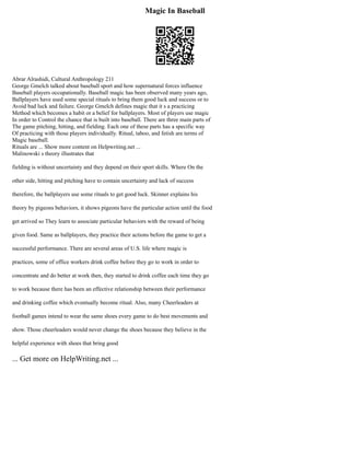 Magic In Baseball
Abrar Alrashidi, Cultural Anthropology 211
George Gmelch talked about baseball sport and how supernatural forces influence
Baseball players occupationally. Baseball magic has been observed many years ago,
Ballplayers have used some special rituals to bring them good luck and success or to
Avoid bad luck and failure. George Gmelch defines magic that it s a practicing
Method which becomes a habit or a belief for ballplayers. Most of players use magic
In order to Control the chance that is built into baseball. There are three main parts of
The game pitching, hitting, and fielding. Each one of these parts has a specific way
Of practicing with those players individually. Ritual, taboo, and fetish are terms of
Magic baseball.
Rituals are ... Show more content on Helpwriting.net ...
Malinowski s theory illustrates that
fielding is without uncertainty and they depend on their sport skills. Where On the
other side, hitting and pitching have to contain uncertainty and lack of success
therefore, the ballplayers use some rituals to get good luck. Skinner explains his
theory by pigeons behaviors, it shows pigeons have the particular action until the food
get arrived so They learn to associate particular behaviors with the reward of being
given food. Same as ballplayers, they practice their actions before the game to get a
successful performance. There are several areas of U.S. life where magic is
practices, some of office workers drink coffee before they go to work in order to
concentrate and do better at work then, they started to drink coffee each time they go
to work because there has been an effective relationship between their performance
and drinking coffee which eventually become ritual. Also, many Cheerleaders at
football games intend to wear the same shoes every game to do best movements and
show. Those cheerleaders would never change the shoes because they believe in the
helpful experience with shoes that bring good
... Get more on HelpWriting.net ...
 