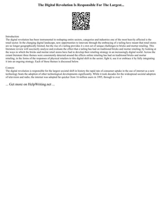 The Digital Revolution Is Responsible For The Largest...
Introduction
The digital revolution has been instrumental in reshaping entire sectors, categories and industries one of the most heavily affected is the
retail sector. In the changing digital landscape, new opportunities to innovate through the embracing of e tailing have meant that retail stores
are no longer geographically limited, but the rise of e tailing provides it s own set of unique challenges to bricks and mortar retailing. This
literature review will succinctly analyze and evaluate the effect that e tailing has had on traditional bricks and mortar retailing, by looking at
the ways in which the bricks and mortar retail stores have had to develop their retailing strategy in an increasingly digital world. Across the
extant literature three themes were consistently detected around the effects online retailing has had on traditional bricks and mortar
retailing, in the forms of the responses of physical retailers to this digital shift in the sector; fight it, use it or embrace it by fully integrating
it into an ongoing strategy. Each of these themes is discussed below.
Context
The digital revolution is responsible for the largest societal shift in history the rapid rate of consumer uptake in the use of internet as a new
technology beats the adoption of other technological developments significantly. While it took decades for the widespread societal adoption
of television and radio, the internet was adopted far quicker from 16 million users in 1995, through to over 3
... Get more on HelpWriting.net ...
 