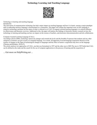 Technology Learning And Teaching Language
Technology in learning and teaching language
Introduction
The innovation of communication technology has had a major impact on teaching language and how it is learnt, causing a major paradigm
shift in authorship and how language is disseminated in a community. This paper will critique the important issue on how language is
related to technology and these are the status of what is referred to as CALL (Computer assisted learning language), its cultural influence,
its effectiveness and theoretic overview. Additional to this, the paper will analyse the findings of electronic literacy, research on how the
technology in learning and teaching can have an impact on the essence of teachers, and electronic telecommunication and tele collaboration.
Computer Assisted Learning Language (CALL)
According to Kern (2006), technology intensively changes and extends the levels and the breadth of exposure that students and any other
categories of learners can get in terms of a targeted language. As a result, All approach of second language acquisition theorize on the
essence of changes in the input of technological changes in languages and the effect of learner s acquisition may have on the language
(Thomas and Reinders, 2010:47).
The article analyses two approaches of CALL, one that was formulated in 1997 and the other one in 2005.The one in 1997 holds that CALL
can be defined as the study and the search for the use of computer applications in the process of learning and the acquisition of
... Get more on HelpWriting.net ...
 