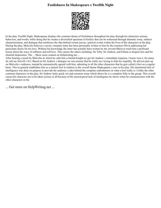 Foolishness In Shakespeare s Twelfth Night
In the play Twelfth Night, Shakespeare displays the common theme of foolishness throughout his play through his characters actions,
behaviors, and words; while doing this he creates a diversified spectrum of foolery that can be witnessed through dramatic irony, indirect
characterization, and dialogue that reinforces the idea behind certain jocose, satirical events within the lives of the characters in the play.
During the play, Malvolio believes a secret, romantic letter has been personally written to him by the countess Olivia addressing her
passionate desire for his love. Without his knowledge the letter has actually been written by the servant Maria to teach him a profound
lesson about the ways of selfiness and self love. This causes the others including: Sir Toby, Sir Andrew, and Fabian to despise him and his
churlish disposition. The ... Show more content on Helpwriting.net ...
After hearing a insult by Malvolio in which he calls him a foolish knight we get Sir Andrew s immediate response, I knew twas I, for many
do call me fool (II.v.81). Based on Sir Andrew s dialogue we can assume that he really isn t trying to hide his stupidity. He did not pick up
on Malvolio s rudeness, instead he automatically agreed with him, admitting to all the other characters that he gets called a fool on a regular
basis. This in general establishes him as a natural fool in relation to the overall theme Shakespeare s uses in his play. His intentional lack of
intelligence was done on purpose to provide the audience a idea behind the complete embodiment on what a fool really is. Unlike the other
common characters in the play, Sir Andrew lacks quick wit and common sense which shows he is a complete folly to the group. This overall
causes his character not to be taken serious at all because of the stereotypical lack of intelligence he shows when he communicates with the
other characters in the
... Get more on HelpWriting.net ...
 