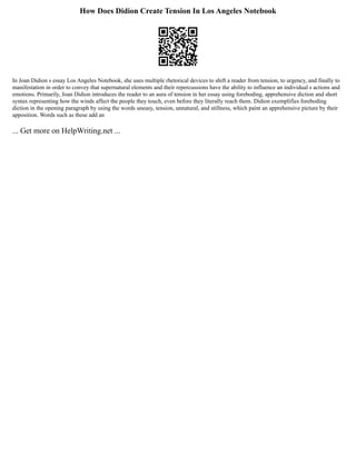 How Does Didion Create Tension In Los Angeles Notebook
In Joan Didion s essay Los Angeles Notebook, she uses multiple rhetorical devices to shift a reader from tension, to urgency, and finally to
manifestation in order to convey that supernatural elements and their repercussions have the ability to influence an individual s actions and
emotions. Primarily, Joan Didion introduces the reader to an aura of tension in her essay using foreboding, apprehensive diction and short
syntax representing how the winds affect the people they touch, even before they literally reach them. Didion exemplifies foreboding
diction in the opening paragraph by using the words uneasy, tension, unnatural, and stillness, which paint an apprehensive picture by their
apposition. Words such as these add an
... Get more on HelpWriting.net ...
 