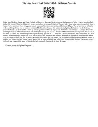 The Lone Ranger And Tonto Fistfight In Heaven Analysis
In the story The Lone Ranger and Tonto Fistfight in Heaven by Sherman Alexie, points out the hardships of being a Native American back
in the 20th century. These hardships were racism, alcoholism, poverty and isolation. The story takes place in the reservation and it is about a
young Native American whom struggles in society because of his skin color, family s addictions and fights. The narrator moves to Seattle
with his white girlfriend who he seems to have an odd relationship because they are constantly fighting. He becomes an alcoholic and
moves back to the reservation after a break up with his girlfriend. The story begins with the narrator who enters a 7 11 store at three in the
morning to be exact. The cashier looks at him in a frightened way as if he was a criminal and becomes aware of every action that he does in
the store. Of course, this is something that still goes on today, specially at 7 11 stores and I once experienced it. The cashier acted in a racist
manner because he judges the guy due to his dark skin color and thought he was a robber. Although the narrator did understand the reason
why the cashier behaved that way as he once worked in a 7 11 store and was robbed. The narrator started fooling around with the cashier by
making him more frightened, but the cashier noticed that he wasn t a bad guy and offered him the Creamsicle for free. The narrator moves
to Seattle and lives with his white girlfriend who he is constantly fighting all the time. He breaks
... Get more on HelpWriting.net ...
 