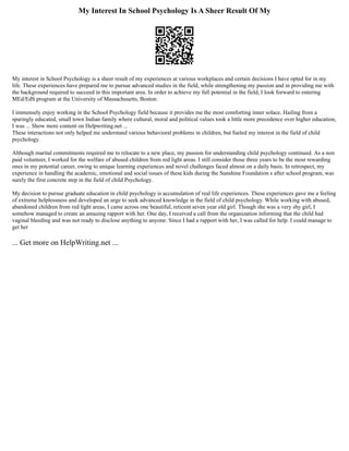 My Interest In School Psychology Is A Sheer Result Of My
My interest in School Psychology is a sheer result of my experiences at various workplaces and certain decisions I have opted for in my
life. These experiences have prepared me to pursue advanced studies in the field, while strengthening my passion and in providing me with
the background required to succeed in this important area. In order to achieve my full potential in the field, I look forward to entering
MEd/EdS program at the University of Massachusetts, Boston.
I immensely enjoy working in the School Psychology field because it provides me the most comforting inner solace. Hailing from a
sparingly educated, small town Indian family where cultural, moral and political values took a little more precedence over higher education,
I was ... Show more content on Helpwriting.net ...
These interactions not only helped me understand various behavioral problems in children, but fueled my interest in the field of child
psychology.
Although marital commitments required me to relocate to a new place, my passion for understanding child psychology continued. As a non
paid volunteer, I worked for the welfare of abused children from red light areas. I still consider those three years to be the most rewarding
ones in my potential career, owing to unique learning experiences and novel challenges faced almost on a daily basis. In retrospect, my
experience in handling the academic, emotional and social issues of these kids during the Sunshine Foundation s after school program, was
surely the first concrete step in the field of child Psychology.
My decision to pursue graduate education in child psychology is accumulation of real life experiences. These experiences gave me a feeling
of extreme helplessness and developed an urge to seek advanced knowledge in the field of child psychology. While working with abused,
abandoned children from red light areas, I came across one beautiful, reticent seven year old girl. Though she was a very shy girl, I
somehow managed to create an amazing rapport with her. One day, I received a call from the organization informing that the child had
vaginal bleeding and was not ready to disclose anything to anyone. Since I had a rapport with her, I was called for help. I could manage to
get her
... Get more on HelpWriting.net ...
 