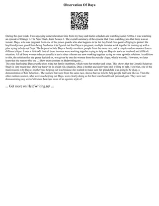 Observation Of Daya
During this past week, I was enjoying some relaxation time from my busy and hectic schedule and watching some Netflix. I was watching
an episode of Orange Is The New Black, form Season 1. The overall summary of the episode that I was watching was that there was an
inmate, Daya, who was pregnant from one of the prison guards who also happens to be her boyfriend. In a panic of trying to protect the
boyfriend/prison guard from being fired once it is figured out that Daya is pregnant, multiple inmates work together in coming up with a
plan trying to help out Daya. The helpers include Daya s family members, people from the same race, and a couple random women from a
different clique. It was a little odd that all these inmates were working together trying to help out Daya in such an involved and difficult
situation. All of these women who are usually at each other s throats are now working together trying to come up with solutions. In addition
to this, the solution that the group decided on, was given by one the women from the outside clique, which was odd. However, we later
learn that the reason why she ... Show more content on Helpwriting.net ...
The ones that helped Daya out the most were her family members, which were her mother and sister. This shows that the Genetic Relatives
Study is very much true, showing that even in a high risk situation, Daya s mother and sister were still willing to help. However, one of the
main reasons why Daya s mother was helping out was because she wanted to make sure her grandchild was going to be okay, a
demonstration of Kin Selection . The women that were from the same race, shows that we tend to help people that look like us. Then the
other random women, who were also helping out Daya, were clearly doing so for their own benefit and personal gain. They were not
demonstrating any sort of altruism, however more of an egoistic style of
... Get more on HelpWriting.net ...
 