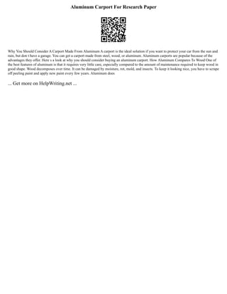 Aluminum Carport For Research Paper
Why You Should Consider A Carport Made From Aluminum A carport is the ideal solution if you want to protect your car from the sun and
rain, but don t have a garage. You can get a carport made from steel, wood, or aluminum. Aluminum carports are popular because of the
advantages they offer. Here s a look at why you should consider buying an aluminum carport. How Aluminum Compares To Wood One of
the best features of aluminum is that it requires very little care, especially compared to the amount of maintenance required to keep wood in
good shape. Wood decomposes over time. It can be damaged by moisture, rot, mold, and insects. To keep it looking nice, you have to scrape
off peeling paint and apply new paint every few years. Aluminum does
... Get more on HelpWriting.net ...
 