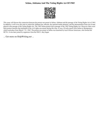 Selma, Alabama And The Voting Rights Act Of 1965
This essay will discuss the connection between the protest movement in Selma, Alabama and the passage of the Voting Rights Act of 1965.
In addition, it will cover the roles in which the Alabama law officials, the national media attention, and the demonstrators from out of state
played in the passage of the Voting Rights Act. The 1965 Selma protest led to passage of the 1965 Voting Rights Act. However, there were
three protest marches that attributed to the civil rights movement during this time. It was a 54 mile march from Selma to Montgomery,
which took place from March 7 21, 1965. The protest movement in Selma was launched by local African Americans, who formed the
DCVL. It was later joined by organizers from the SNCC, they began
... Get more on HelpWriting.net ...
 