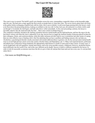 The Court Of The Lawyer
This court is now in session! The bailiff s gruff voice thunders across the room, commanding a respectful silence as the honorable judge
takes his seat. The back pews scrape against the floor noisily as people hurry to claim their seats. The novice lawyer glares back nervously
at the gallery before exchanging a hopeful look with his client, who is just as skittish. A cold sweat began pouring down the lawyer s neck
as he faces down the prosecuting attorney, looking as confident as she was cold. As they lock eyes, the animosity is so thick a knife could
cut through it. Eventually the trial begins, and both sides throw verbal cannonballs. As the court proceedings continue, the lawyer is
inevitably asked to take the stand and make the final ... Show more content on Helpwriting.net ...
This competitive mentality introduces the startling correlation between mental health and the legal profession, and how the urge to be the
best doesn t always end when the court is adjourned. Every day, lawyers have to juggle the immense burden of pressure placed on them by
their colleagues, clients, and courtroom dramas; while this rather strenuous job does lend its way to alcoholism and other means of coping,
there are more effective ways of dealing with it, like first admitting that you have a problem and finding someone who can help you.
Alcoholism, a psychological disorder usually associated with alcohol addiction/abuse in general, is by far the most prevalent mental health
issue in several high pressure careers across the country (Alcohol Abuse and Dependence, par. 1). Many well respected doctors, politicians,
and athletes have confessed to being tempted by the appropriately titled demon in a bottle at some point in their careers. In many cases, it
can be fought back with self regulation, outside intervention, and in the worse possible scenario, withdrawal. However, alcoholism factors
much differently into the world of law, and in this case, different can be deadly. Success is held to a different standard for the lawyer. In
order to truly be successful, an attorney must have the drive to give it their all, and put their heart and soul into every case. It s not just their
salary that is
... Get more on HelpWriting.net ...
 
