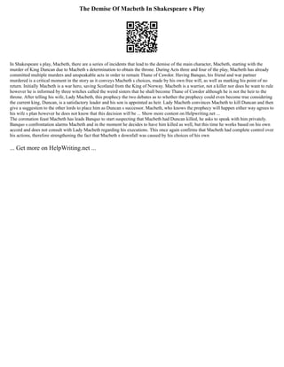 The Demise Of Macbeth In Shakespeare s Play
In Shakespeare s play, Macbeth, there are a series of incidents that lead to the demise of the main character, Macbeth, starting with the
murder of King Duncan due to Macbeth s determination to obtain the throne. During Acts three and four of the play, Macbeth has already
committed multiple murders and unspeakable acts in order to remain Thane of Cawdor. Having Banquo, his friend and war partner
murdered is a critical moment in the story as it conveys Macbeth s choices, made by his own free will, as well as marking his point of no
return. Initially Macbeth is a war hero, saving Scotland from the King of Norway. Macbeth is a warrior, not a killer nor does he want to rule
however he is informed by three witches called the weird sisters that he shall become Thane of Cawdor although he is not the heir to the
throne. After telling his wife, Lady Macbeth, this prophecy the two debates as to whether the prophecy could even become true considering
the current king, Duncan, is a satisfactory leader and his son is appointed as heir. Lady Macbeth convinces Macbeth to kill Duncan and then
give a suggestion to the other lords to place him as Duncan s successor. Macbeth, who knows the prophecy will happen either way agrees to
his wife s plan however he does not know that this decision will be ... Show more content on Helpwriting.net ...
The coronation feast Macbeth has leads Banquo to start suspecting that Macbeth had Duncan killed, he asks to speak with him privately.
Banquo s confrontation alarms Macbeth and in the moment he decides to have him killed as well, but this time he works based on his own
accord and does not consult with Lady Macbeth regarding his executions. This once again confirms that Macbeth had complete control over
his actions, therefore strengthening the fact that Macbeth s downfall was caused by his choices of his own
... Get more on HelpWriting.net ...
 